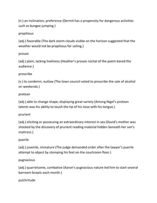 (n.) an inclination, preference (Dermit has a propensity for dangerous activities
such as bungee jumping.)
propitious
(adj.) favorable (The dark storm clouds visible on the horizon suggested that the
weather would not be propitious for sailing.)
prosaic
(adj.) plain, lacking liveliness (Heather’s prosaic recital of the poem bored the
audience.)
proscribe
(v.) to condemn, outlaw (The town council voted to proscribe the sale of alcohol
on weekends.)
protean
(adj.) able to change shape; displaying great variety (Among Nigel’s protean
talents was his ability to touch the tip of his nose with his tongue.)
prurient
(adj.) eliciting or possessing an extraordinary interest in sex (David’s mother was
shocked by the discovery of prurient reading material hidden beneath her son’s
mattress.)
puerile
(adj.) juvenile, immature (The judge demanded order after the lawyer’s puerile
attempt to object by stomping his feet on the courtroom floor.)
pugnacious
(adj.) quarrelsome, combative (Aaron’s pugnacious nature led him to start several
barroom brawls each month.)
pulchritude
 