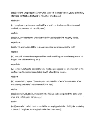 (adj.) defiant, unapologetic (Even when scolded, the recalcitrant young girl simply
stomped her foot and refused to finish her lima beans.)
rectitude
(n.) uprightness, extreme morality (The priest’s rectitude gave him the moral
authority to counsel his parishioners.)
replete
(adj.) full, abundant (The unedited version was replete with naughty words.)
reprobate
(adj.) evil, unprincipled (The reprobate criminal sat sneering in the cell.)
reprove
(v.) to scold, rebuke (Lara reproved her son for sticking each and every one of his
fingers into the strawberry pie.)
repudiate
(v.) to reject, refuse to accept (Kwame made a strong case for an extension of his
curfew, but his mother repudiated it with a few biting words.)
rescind
(v.) to take back, repeal (The company rescinded its offer of employment after
discovering that Jane’s resume was full of lies.)
restive
(adj.) resistant, stubborn, impatient (The restive audience pelted the band with
mud and yelled nasty comments.)
ribald
(adj.) coarsely, crudely humorous (While some giggled at the ribald joke involving
a parson’s daughter, most sighed and rolled their eyes.)
 