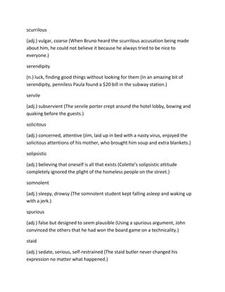 scurrilous
(adj.) vulgar, coarse (When Bruno heard the scurrilous accusation being made
about him, he could not believe it because he always tried to be nice to
everyone.)
serendipity
(n.) luck, finding good things without looking for them (In an amazing bit of
serendipity, penniless Paula found a $20 bill in the subway station.)
servile
(adj.) subservient (The servile porter crept around the hotel lobby, bowing and
quaking before the guests.)
solicitous
(adj.) concerned, attentive (Jim, laid up in bed with a nasty virus, enjoyed the
solicitous attentions of his mother, who brought him soup and extra blankets.)
solipsistic
(adj.) believing that oneself is all that exists (Colette’s solipsistic attitude
completely ignored the plight of the homeless people on the street.)
somnolent
(adj.) sleepy, drowsy (The somnolent student kept falling asleep and waking up
with a jerk.)
spurious
(adj.) false but designed to seem plausible (Using a spurious argument, John
convinced the others that he had won the board game on a technicality.)
staid
(adj.) sedate, serious, self-restrained (The staid butler never changed his
expression no matter what happened.)
 