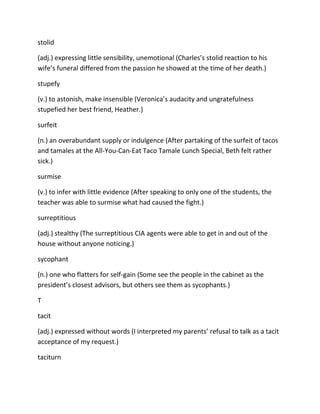 stolid
(adj.) expressing little sensibility, unemotional (Charles’s stolid reaction to his
wife’s funeral differed from the passion he showed at the time of her death.)
stupefy
(v.) to astonish, make insensible (Veronica’s audacity and ungratefulness
stupefied her best friend, Heather.)
surfeit
(n.) an overabundant supply or indulgence (After partaking of the surfeit of tacos
and tamales at the All-You-Can-Eat Taco Tamale Lunch Special, Beth felt rather
sick.)
surmise
(v.) to infer with little evidence (After speaking to only one of the students, the
teacher was able to surmise what had caused the fight.)
surreptitious
(adj.) stealthy (The surreptitious CIA agents were able to get in and out of the
house without anyone noticing.)
sycophant
(n.) one who flatters for self-gain (Some see the people in the cabinet as the
president’s closest advisors, but others see them as sycophants.)
T
tacit
(adj.) expressed without words (I interpreted my parents’ refusal to talk as a tacit
acceptance of my request.)
taciturn
 