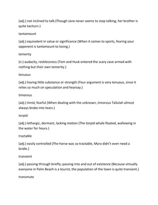 (adj.) not inclined to talk (Though Jane never seems to stop talking, her brother is
quite taciturn.)
tantamount
(adj.) equivalent in value or significance (When it comes to sports, fearing your
opponent is tantamount to losing.)
temerity
(n.) audacity, recklessness (Tom and Huck entered the scary cave armed with
nothing but their own temerity.)
tenuous
(adj.) having little substance or strength (Your argument is very tenuous, since it
relies so much on speculation and hearsay.)
timorous
(adj.) timid, fearful (When dealing with the unknown, timorous Tallulah almost
always broke into tears.)
torpid
(adj.) lethargic, dormant, lacking motion (The torpid whale floated, wallowing in
the water for hours.)
tractable
(adj.) easily controlled (The horse was so tractable, Myra didn’t even need a
bridle.)
transient
(adj.) passing through briefly; passing into and out of existence (Because virtually
everyone in Palm Beach is a tourist, the population of the town is quite transient.)
transmute
 