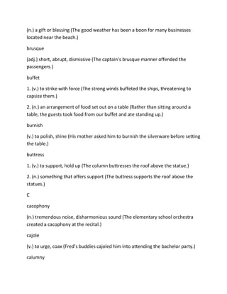 (n.) a gift or blessing (The good weather has been a boon for many businesses
located near the beach.)
brusque
(adj.) short, abrupt, dismissive (The captain’s brusque manner offended the
passengers.)
buffet
1. (v.) to strike with force (The strong winds buffeted the ships, threatening to
capsize them.)
2. (n.) an arrangement of food set out on a table (Rather than sitting around a
table, the guests took food from our buffet and ate standing up.)
burnish
(v.) to polish, shine (His mother asked him to burnish the silverware before setting
the table.)
buttress
1. (v.) to support, hold up (The column buttresses the roof above the statue.)
2. (n.) something that offers support (The buttress supports the roof above the
statues.)
C
cacophony
(n.) tremendous noise, disharmonious sound (The elementary school orchestra
created a cacophony at the recital.)
cajole
(v.) to urge, coax (Fred’s buddies cajoled him into attending the bachelor party.)
calumny
 