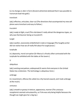 (v.) to change or alter in form (Ancient alchemists believed that it was possible to
transmute lead into gold.)
trenchant
(adj.) effective, articulate, clear-cut (The directions that accompanied my new cell
phone were trenchant and easy to follow.)
truculent
(adj.) ready to fight, cruel (This club doesn’t really attract the dangerous types, so
why was that bouncer being so truculent?)
turgid
(adj.) swollen, excessively embellished in style or language (The haughty writer
did not realize how we all really felt about his turgid prose.)
turpitude
(n.) depravity, moral corruption (Sir Marcus’s chivalry often contrasted with the
turpitude he exhibited with the ladies at the tavern.)
U
ubiquitous
(adj.) existing everywhere, widespread (It seems that everyone in the United
States has a television. The technology is ubiquitous here.)
umbrage
(n.) resentment, offense (He called me a lily-livered coward, and I took umbrage
at the insult.)
unctuous
(adj.) smooth or greasy in texture, appearance, manner (The unctuous
receptionist seemed untrustworthy, as if she was only being helpful because she
thought we might give her a big tip.)
 