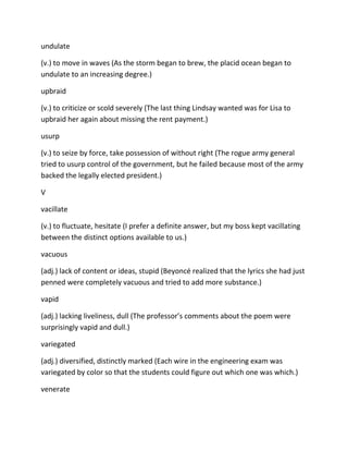 undulate
(v.) to move in waves (As the storm began to brew, the placid ocean began to
undulate to an increasing degree.)
upbraid
(v.) to criticize or scold severely (The last thing Lindsay wanted was for Lisa to
upbraid her again about missing the rent payment.)
usurp
(v.) to seize by force, take possession of without right (The rogue army general
tried to usurp control of the government, but he failed because most of the army
backed the legally elected president.)
V
vacillate
(v.) to fluctuate, hesitate (I prefer a definite answer, but my boss kept vacillating
between the distinct options available to us.)
vacuous
(adj.) lack of content or ideas, stupid (Beyoncé realized that the lyrics she had just
penned were completely vacuous and tried to add more substance.)
vapid
(adj.) lacking liveliness, dull (The professor’s comments about the poem were
surprisingly vapid and dull.)
variegated
(adj.) diversified, distinctly marked (Each wire in the engineering exam was
variegated by color so that the students could figure out which one was which.)
venerate
 