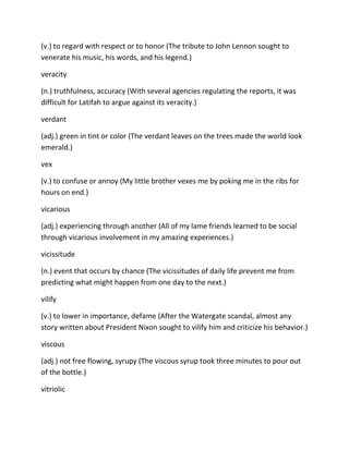 (v.) to regard with respect or to honor (The tribute to John Lennon sought to
venerate his music, his words, and his legend.)
veracity
(n.) truthfulness, accuracy (With several agencies regulating the reports, it was
difficult for Latifah to argue against its veracity.)
verdant
(adj.) green in tint or color (The verdant leaves on the trees made the world look
emerald.)
vex
(v.) to confuse or annoy (My little brother vexes me by poking me in the ribs for
hours on end.)
vicarious
(adj.) experiencing through another (All of my lame friends learned to be social
through vicarious involvement in my amazing experiences.)
vicissitude
(n.) event that occurs by chance (The vicissitudes of daily life prevent me from
predicting what might happen from one day to the next.)
vilify
(v.) to lower in importance, defame (After the Watergate scandal, almost any
story written about President Nixon sought to vilify him and criticize his behavior.)
viscous
(adj.) not free flowing, syrupy (The viscous syrup took three minutes to pour out
of the bottle.)
vitriolic
 