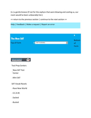 (n.) a gentle breeze (If not for the zephyrs that were blowing and cooling us, our
room would’ve been unbearably hot.)
<< return to the previous section | continue to the next section >>
Help | Feedback | Make a request | Report an error
Top of Form SAT Vocabulary
Bottom
of
Form
Test Prep Centers
New SAT Test
Center
Mini SAT
SAT Vocab Novels
Rave New World
S.C.A.M.
Sacked
Busted
 