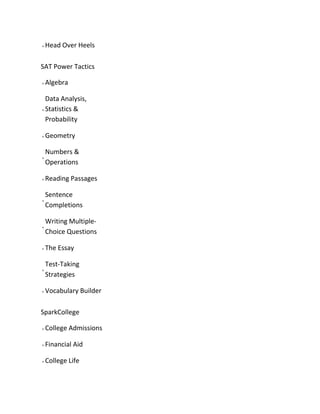 Head Over Heels
SAT Power Tactics
Algebra
Data Analysis,
Statistics &
Probability
Geometry
Numbers &
Operations
Reading Passages
Sentence
Completions
Writing Multiple-
Choice Questions
The Essay
Test-Taking
Strategies
Vocabulary Builder
SparkCollege
College Admissions
Financial Aid
College Life
 