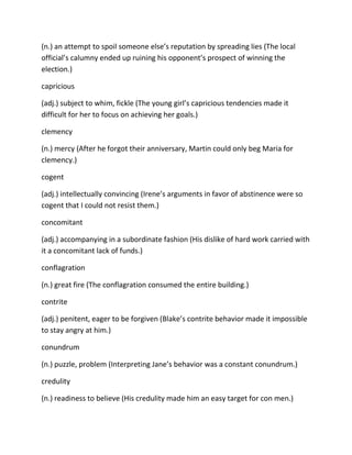 (n.) an attempt to spoil someone else’s reputation by spreading lies (The local
official’s calumny ended up ruining his opponent’s prospect of winning the
election.)
capricious
(adj.) subject to whim, fickle (The young girl’s capricious tendencies made it
difficult for her to focus on achieving her goals.)
clemency
(n.) mercy (After he forgot their anniversary, Martin could only beg Maria for
clemency.)
cogent
(adj.) intellectually convincing (Irene’s arguments in favor of abstinence were so
cogent that I could not resist them.)
concomitant
(adj.) accompanying in a subordinate fashion (His dislike of hard work carried with
it a concomitant lack of funds.)
conflagration
(n.) great fire (The conflagration consumed the entire building.)
contrite
(adj.) penitent, eager to be forgiven (Blake’s contrite behavior made it impossible
to stay angry at him.)
conundrum
(n.) puzzle, problem (Interpreting Jane’s behavior was a constant conundrum.)
credulity
(n.) readiness to believe (His credulity made him an easy target for con men.)
 