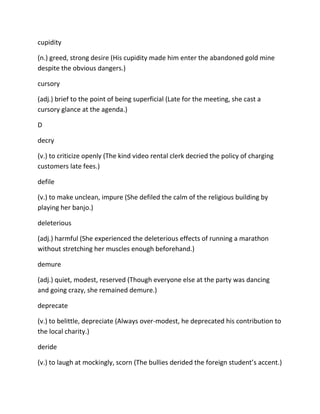 cupidity
(n.) greed, strong desire (His cupidity made him enter the abandoned gold mine
despite the obvious dangers.)
cursory
(adj.) brief to the point of being superficial (Late for the meeting, she cast a
cursory glance at the agenda.)
D
decry
(v.) to criticize openly (The kind video rental clerk decried the policy of charging
customers late fees.)
defile
(v.) to make unclean, impure (She defiled the calm of the religious building by
playing her banjo.)
deleterious
(adj.) harmful (She experienced the deleterious effects of running a marathon
without stretching her muscles enough beforehand.)
demure
(adj.) quiet, modest, reserved (Though everyone else at the party was dancing
and going crazy, she remained demure.)
deprecate
(v.) to belittle, depreciate (Always over-modest, he deprecated his contribution to
the local charity.)
deride
(v.) to laugh at mockingly, scorn (The bullies derided the foreign student’s accent.)
 