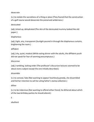 desecrate
(v.) to violate the sacredness of a thing or place (They feared that the construction
of a golf course would desecrate the preserved wilderness.)
desiccated
(adj.) dried up, dehydrated (The skin of the desiccated mummy looked like old
paper.)
diaphanous
(adj.) light, airy, transparent (Sunlight poured in through the diaphanous curtains,
brightening the room.)
diffident
(adj.) shy, quiet, modest (While eating dinner with the adults, the diffident youth
did not speak for fear of seeming presumptuous.)
discursive
(adj.) rambling, lacking order (The professor’s discursive lectures seemed to be
about every subject except the one initially described.)
dissemble
(v.) to conceal, fake (Not wanting to appear heartlessly greedy, she dissembled
and hid her intention to sell her ailing father’s stamp collection.)
dither
(v.) to be indecisive (Not wanting to offend either friend, he dithered about which
of the two birthday parties he should attend.)
E
ebullient
 