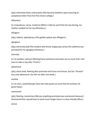 (adj.) extremely lively, enthusiastic (She became ebullient upon receiving an
acceptance letter from her first-choice college.)
effrontery
(n.) impudence, nerve, insolence (When I told my aunt that she was boring, my
mother scolded me for my effrontery.)
effulgent
(adj.) radiant, splendorous (The golden palace was effulgent.)
egregious
(adj.) extremely bad (The student who threw sloppy joes across the cafeteria was
punished for his egregious behavior.)
enervate
(v.) to weaken, exhaust (Writing these sentences enervates me so much that I will
have to take a nap after I finish.)
ephemeral
(adj.) short-lived, fleeting (She promised she’d love me forever, but her “forever”
was only ephemeral: she left me after one week.)
eschew
(v.) to shun, avoid (George hates the color green so much that he eschews all
green food.)
evanescent
(adj.) fleeting, momentary (My joy at getting promoted was evanescent because I
discovered that I would have to work much longer hours in a less friendly office.)
evince
 