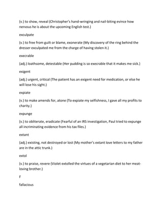 (v.) to show, reveal (Christopher’s hand-wringing and nail-biting evince how
nervous he is about the upcoming English test.)
exculpate
(v.) to free from guilt or blame, exonerate (My discovery of the ring behind the
dresser exculpated me from the charge of having stolen it.)
execrable
(adj.) loathsome, detestable (Her pudding is so execrable that it makes me sick.)
exigent
(adj.) urgent, critical (The patient has an exigent need for medication, or else he
will lose his sight.)
expiate
(v.) to make amends for, atone (To expiate my selfishness, I gave all my profits to
charity.)
expunge
(v.) to obliterate, eradicate (Fearful of an IRS investigation, Paul tried to expunge
all incriminating evidence from his tax files.)
extant
(adj.) existing, not destroyed or lost (My mother’s extant love letters to my father
are in the attic trunk.)
extol
(v.) to praise, revere (Violet extolled the virtues of a vegetarian diet to her meat-
loving brother.)
F
fallacious
 