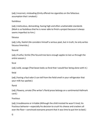 (adj.) incorrect, misleading (Emily offered me cigarettes on the fallacious
assumption that I smoked.)
fastidious
(adj.) meticulous, demanding, having high and often unattainable standards
(Mark is so fastidious that he is never able to finish a project because it always
seems imperfect to him.)
fatuous
(adj.) silly, foolish (He considers himself a serious poet, but in truth, he only writes
fatuous limericks.)
fecund
(adj.) fruitful, fertile (The fecund tree bore enough apples to last us through the
entire season.)
feral
(adj.) wild, savage (That beast looks so feral that I would fear being alone with it.)
fetid
(adj.) having a foul odor (I can tell from the fetid smell in your refrigerator that
your milk has spoiled.)
florid
(adj.) flowery, ornate (The writer’s florid prose belongs on a sentimental Hallmark
card.)
fractious
(adj.) troublesome or irritable (Although the child insisted he wasn’t tired, his
fractious behavior—especially his decision to crush his cheese and crackers all
over the floor—convinced everyone present that it was time to put him to bed.)
G
 