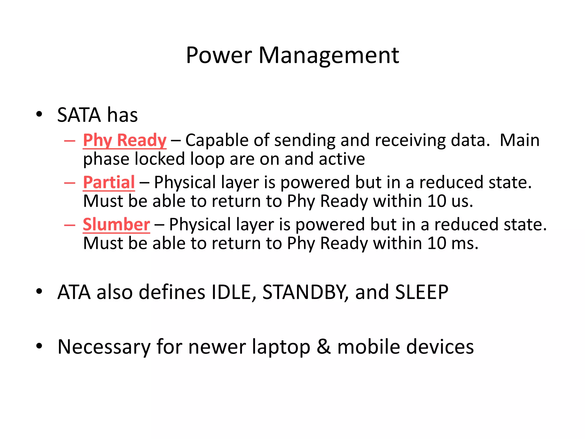 Power Management
• SATA has
– Phy Ready – Capable of sending and receiving data. Main
phase locked loop are on and active
– Partial – Physical layer is powered but in a reduced state.
Must be able to return to Phy Ready within 10 us.
– Slumber – Physical layer is powered but in a reduced state.
Must be able to return to Phy Ready within 10 ms.
• ATA also defines IDLE, STANDBY, and SLEEP
• Necessary for newer laptop & mobile devices
 