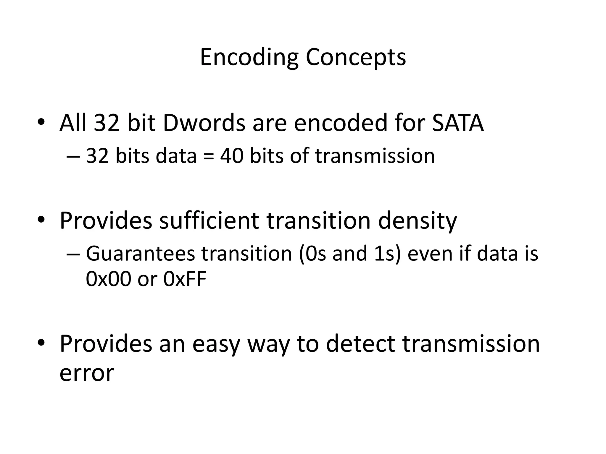 Encoding Concepts
• All 32 bit Dwords are encoded for SATA
– 32 bits data = 40 bits of transmission
• Provides sufficient transition density
– Guarantees transition (0s and 1s) even if data is
0x00 or 0xFF
• Provides an easy way to detect transmission
error
 
