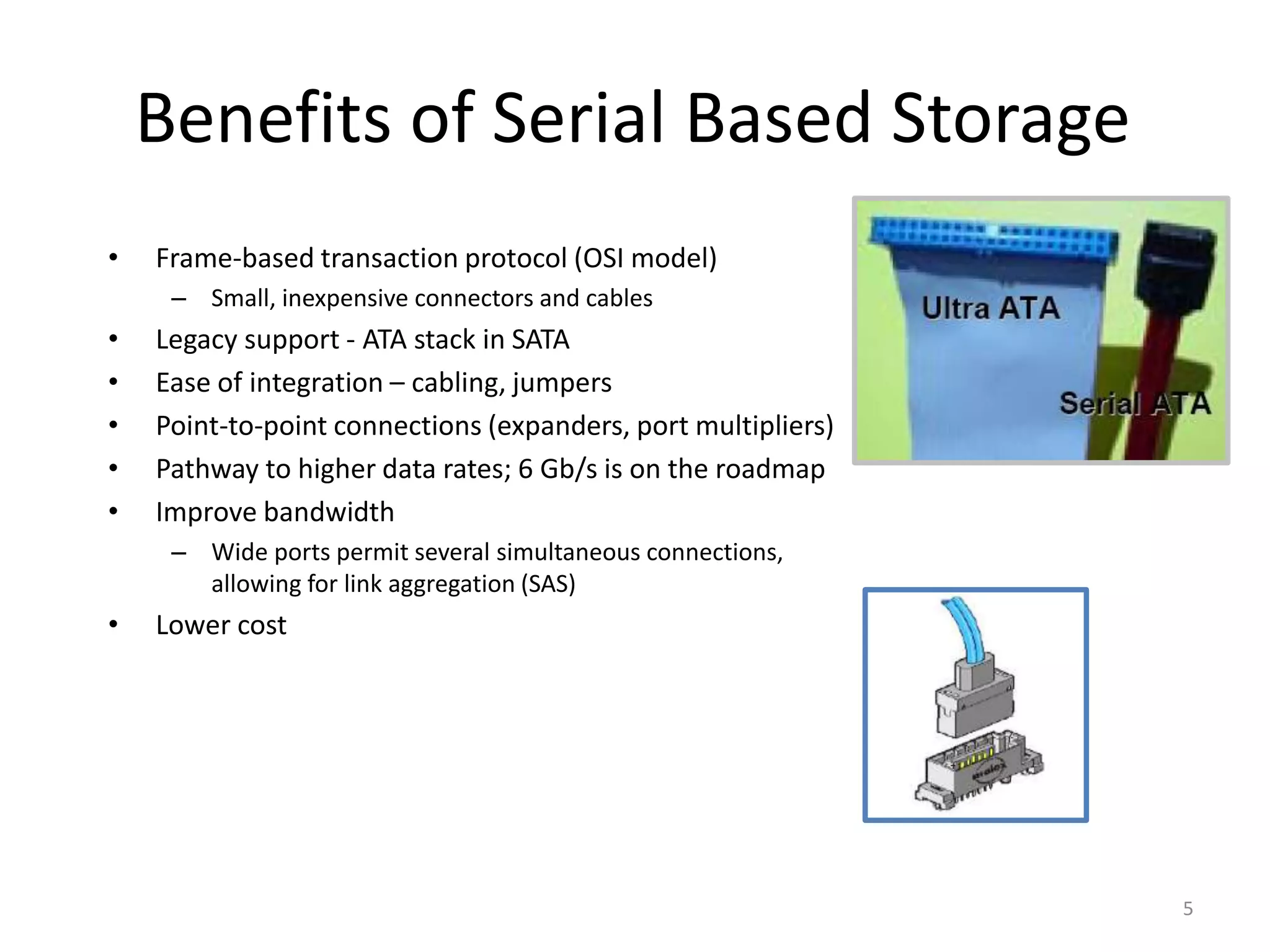 5
Benefits of Serial Based Storage
• Frame-based transaction protocol (OSI model)
– Small, inexpensive connectors and cables
• Legacy support - ATA stack in SATA
• Ease of integration – cabling, jumpers
• Point-to-point connections (expanders, port multipliers)
• Pathway to higher data rates; 6 Gb/s is on the roadmap
• Improve bandwidth
– Wide ports permit several simultaneous connections,
allowing for link aggregation (SAS)
• Lower cost
 