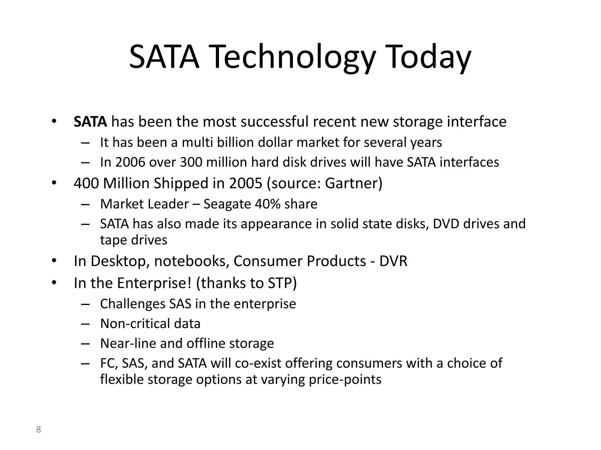 8
SATA Technology Today
• SATA has been the most successful recent new storage interface
– It has been a multi billion dollar market for several years
– In 2006 over 300 million hard disk drives will have SATA interfaces
• 400 Million Shipped in 2005 (source: Gartner)
– Market Leader – Seagate 40% share
– SATA has also made its appearance in solid state disks, DVD drives and
tape drives
• In Desktop, notebooks, Consumer Products - DVR
• In the Enterprise! (thanks to STP)
– Challenges SAS in the enterprise
– Non-critical data
– Near-line and offline storage
– FC, SAS, and SATA will co-exist offering consumers with a choice of
flexible storage options at varying price-points
 