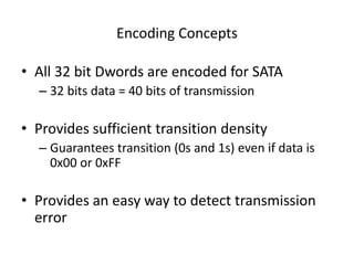 Encoding Concepts
• All 32 bit Dwords are encoded for SATA
– 32 bits data = 40 bits of transmission
• Provides sufficient transition density
– Guarantees transition (0s and 1s) even if data is
0x00 or 0xFF
• Provides an easy way to detect transmission
error
 