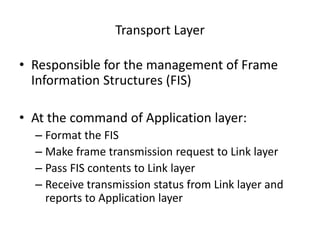 Transport Layer
• Responsible for the management of Frame
Information Structures (FIS)
• At the command of Application layer:
– Format the FIS
– Make frame transmission request to Link layer
– Pass FIS contents to Link layer
– Receive transmission status from Link layer and
reports to Application layer
 