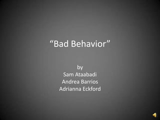 “Bad Behavior”

         by
   Sam Ataabadi
   Andrea Barrios
  Adrianna Eckford
 