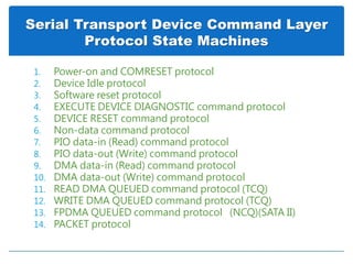 Serial Transport Device Command Layer
Protocol State Machines
1. Power-on and COMRESET protocol
2. Device Idle protocol
3. Software reset protocol
4. EXECUTE DEVICE DIAGNOSTIC command protocol
5. DEVICE RESET command protocol
6. Non-data command protocol
7. PIO data-in (Read) command protocol
8. PIO data-out (Write) command protocol
9. DMA data-in (Read) command protocol
10. DMA data-out (Write) command protocol
11. READ DMA QUEUED command protocol (TCQ)
12. WRITE DMA QUEUED command protocol (TCQ)
13. FPDMA QUEUED command protocol (NCQ)(SATA II)
14. PACKET protocol
 