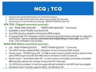 NCQ ; TCQ
 Use“READ FPDMA QUEUED” , “WRITE FPDMA QUEUED” Command.
 The SATA host bus adapter(HBA) integrated its own first party DMA engine.
 Device issues“FPDMA Setup FIS”to HBA to select memory buffer directly without third-
party DMA engine and tells the HBA which command it wants to execute.
 Device issues“Send Device Bits FIS”to return status of multiple commands completed.
Drastically reduces the number of required CPU interrupts.
 For NCQ to be enabled, it must be supported and enabled in the SATA host bus adapter.
 Windows Vista/7 natively supports NCQ , not Windows XP .
 Use“READ DMA QUEUED” , “WRITE DMA QUEUED” Command.
 Available in both Parallel and Serial ATA
 Use ATA host bus adapter's third party DMA engine.
 It caused high CPU utilization without improving performance enough to make this
worthwhile , because service command and responding to interrupts uses CPU
time , CPU utilization rose quickly .
 Improve the overall performance of a hard drive device.
 Device can make its own decisions about how to order the requests.
 Up to queue 32 commands by using tag. ( IDENTIFY DEVICE word 75)
 