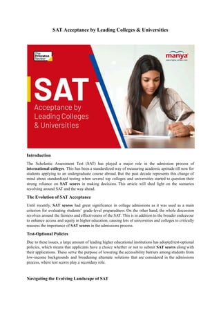 SAT Acceptance by Leading Colleges & Universities
Introduction
The Scholastic Assessment Test (SAT) has played a major role in the admission process of
international colleges. This has been a standardized way of measuring academic aptitude till now for
students applying to an undergraduate course abroad. But the past decade represents this change of
mind about standardized testing when several top colleges and universities started to question their
strong reliance on SAT scores in making decisions. This article will shed light on the scenarios
revolving around SAT and the way ahead.
The Evolution of SAT Acceptance
Until recently, SAT scores had great significance in college admissions as it was used as a main
criterion for evaluating students’ grade-level preparedness. On the other hand, the whole discussion
revolves around the fairness and effectiveness of the SAT. This is in addition to the broader endeavour
to enhance access and equity in higher education, causing lots of universities and colleges to critically
reassess the importance of SAT scores in the admissions process.
Test-Optional Policies
Due to these issues, a large amount of leading higher educational institutions has adopted test-optional
policies, which means that applicants have a choice whether or not to submit SAT scores along with
their applications. These serve the purpose of lowering the accessibility barriers among students from
low-income backgrounds and broadening alternate solutions that are considered in the admissions
process, where test scores play a secondary role.
Navigating the Evolving Landscape of SAT
 