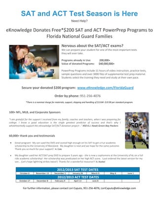 SAT and ACT Test Season is Here
                                                               Need Help?


eKnowledge Donates Free*$200 SAT and ACT PowerPrep Programs to
                Florida National Guard Families
                                                     Nervous about the SAT/ACT exams?
                                                     We can prepare your student for one of the most important tests
                                                     they will ever take.

                                                     Programs already in Use:                 200,000+
                                                     Value of donated Programs:               $40,000,000+

                                                     PowerPrep Programs include 11 hours of video instruction, practice tests,
                                                     sample questions and over 3000 files of supplemental test prep material.
                                                     Students select the training they need and study at their own pace.


            Secure your donated $200 program: www.eKnowledge.com/FloridaGuard

                                              Order by phone: 951-256-4076
                *There is a nominal charge for materials, support, shipping and handling of $13.84 -$19.99 per standard program.



 100+ NFL, MLB, and Corporate Sponsors

 "I am grateful for the support I received from my family, coaches and teachers, when I was preparing for
 college. I know a good education is the single greatest predictor of success and that's why I
 wholeheartedly support the eKnowledge SAT/ACT donation project--." #50 A.J. Hawk Green Bay Packers


 60,000+ thank you and testimonials

     Great program! My son used the DVD and scored high enough on his SAT to get a 4 yr academic
      scholarship to the University of Maryland. My daughter is next and we hope for the same outcome.
      Thank you so much for your support! H. Cole

     My daughter used her ACT/SAT prep DVD to prepare 3 years ago - she is now a sophomore at the University of AL on a full
      ride academic scholarship! Her scholarship was predicated on her high ACT score. I just ordered the latest version for my
      son... (Let's hope lightning strikes twice!) Thanks for a wonderful resource!!! A. Raebel


                                                2012/2013 SAT TEST DATES
           October 6      November 13        December 1         January 26          March 9            May 4              June 1
                                                 2012/2013 ACT TEST DATES
          October 27       December 8         February 9          April 13           June 8


             For further information, please contact Lori Caputo, 951-256-4076, LoriCaputo@eKnowledge.com
 