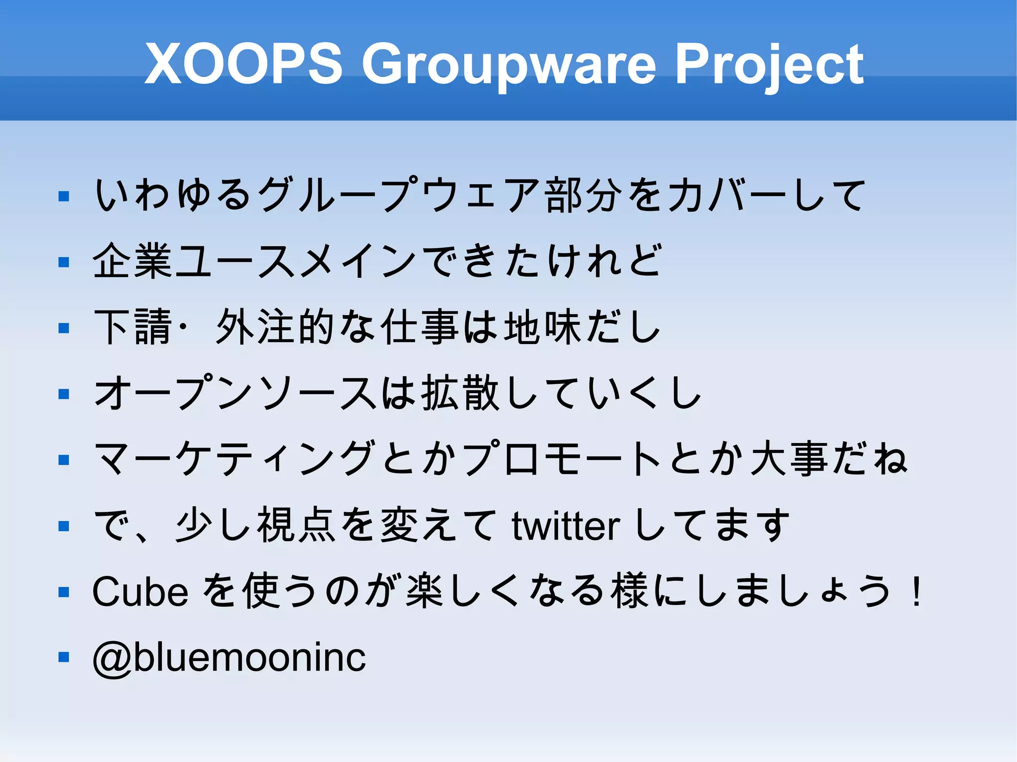 XOOPS Groupware Project
 いわゆるグループウェア部分をカバーして
 企業ユースメインできたけれど
 下請・外注的な仕事は地味だし
 オープンソースは拡散していくし
 マーケティングとかプロモートとか大事だね
 で、少し視点を変えて twitter してます
 Cube を使うのが楽しくなる様にしましょう！
 @bluemooninc
 