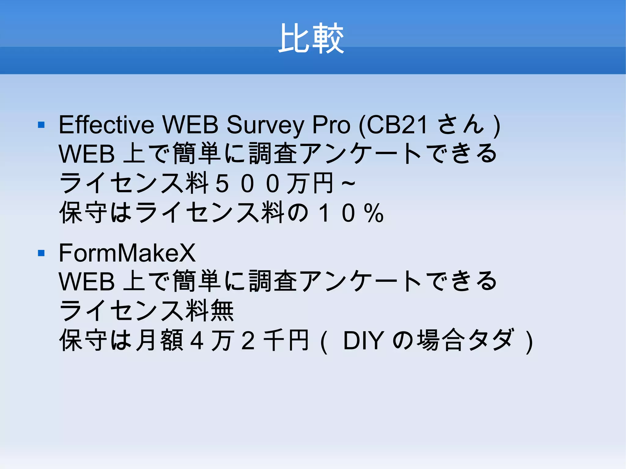 比較
 Effective WEB Survey Pro (CB21 さん )
WEB 上で簡単に調査アンケートできる
ライセンス料５００万円～
保守はライセンス料の１０％
 FormMakeX
WEB 上で簡単に調査アンケートできる
ライセンス料無
保守は月額 4 万 2 千円（ DIY の場合タダ）
 