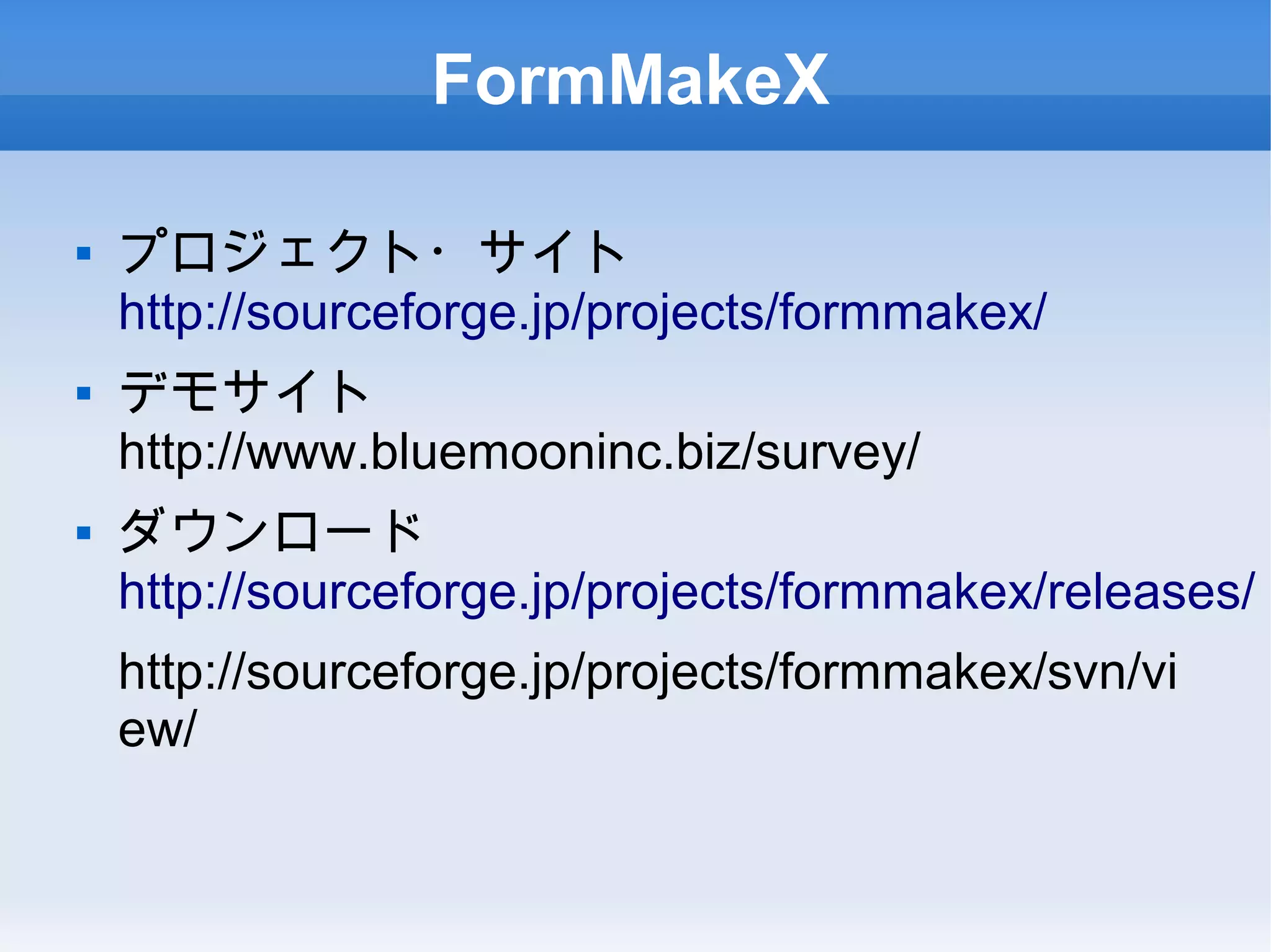 FormMakeX
 プロジェクト・サイト
http://sourceforge.jp/projects/formmakex/
 デモサイト
http://www.bluemooninc.biz/survey/
 ダウンロード
http://sourceforge.jp/projects/formmakex/releases/
http://sourceforge.jp/projects/formmakex/svn/vi
ew/
 
