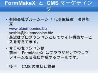 FormMakeX と CMS マーケティン
グ
 有限会社ブルームーン / 代表取締役　酒井能
克
www.bluemooninc.biz
yoshis@bluemooninc.biz
最近はプロダクションとしてサイト構築サービ
スを考えてます。
 今日のセッションは
前半： FormMakeX はブラウザだけでウェブ
フォームを自在に作成するツールです。
後半： CMS の現状と課題
 
