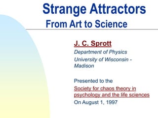 Strange Attractors
From Art to Science
J. C. Sprott
Department of Physics
University of Wisconsin -
Madison
Presented to the
Society for chaos theory in
psychology and the life sciences
On August 1, 1997
 