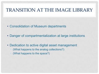 TRANSITION AT THE IMAGE LIBRARY


• Consolidation of Museum departments

• Danger of compartmentalization at large institutions

• Dedication to active digital asset management
  • (What happens to the analog collections?)
  • (What happens to the space?)
 