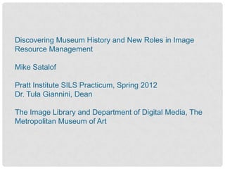 Discovering Museum History and New Roles in Image
Resource Management

Mike Satalof

Pratt Institute SILS Practicum, Spring 2012
Dr. Tula Giannini, Dean

The Image Library and Department of Digital Media, The
Metropolitan Museum of Art
 