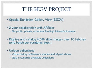 THE SEGV PROJECT
• Special Exhibition Gallery View (SEGV)

• 2-year collaboration with ARTstor
  • No public, private, or federal funding! Interns/volunteers


• Digitize and catalog 4,000 slide images over 10 batches
  (one batch per curatorial dept.)

• Unique collections
  • Visual history of Museum spaces and of past shows
  • Gap in currently available collections
 