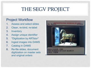 THE SEGV PROJECT

Project Workflow
1.   Assess and select slides
2.   Clean, re-bind, re-label
3.   Inventory
4.   Assign unique identifier
5.   *Digitization by ARTstor*
6.   Ingest images into DAMS
7.   Catalog in DAMS
8.   Re-file slides, document
     digitization on master sets
     and original orders
 