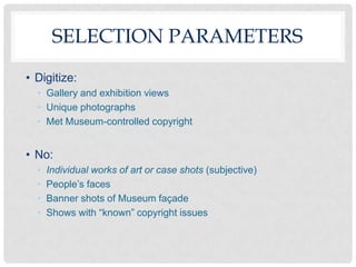 SELECTION PARAMETERS
• Digitize:
  • Gallery and exhibition views
  • Unique photographs
  • Met Museum-controlled copyright


• No:
  •   Individual works of art or case shots (subjective)
  •   People’s faces
  •   Banner shots of Museum façade
  •   Shows with “known” copyright issues
 