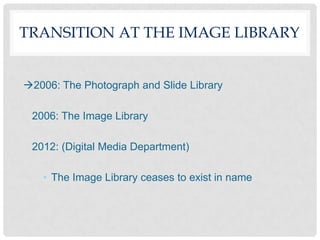 TRANSITION AT THE IMAGE LIBRARY


2006: The Photograph and Slide Library

 2006: The Image Library

 2012: (Digital Media Department)

   • The Image Library ceases to exist in name
 