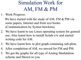 Simulation Work for
AM, FM & PM
1. Work Progress:
We have started with the study of AM, FM & PM via
some papers, Internet and from text books
(Communication by Symon hawkins).
2. We have learnt to use Linux operating system for general
use. Also learnt how to install Scilab s/w and started
writing code for AM.
3. We have learnt how to plot graph containing sub-plots.
4. After completion of AM, we moved for FM and PM.
5. We got the graphs for all type of Analog Modulation
scheme and Shown to you.
 