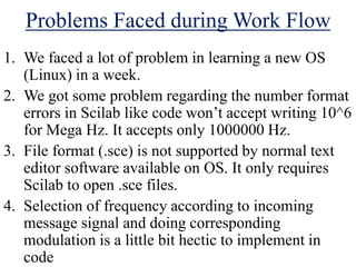 Problems Faced during Work Flow
1. We faced a lot of problem in learning a new OS
(Linux) in a week.
2. We got some problem regarding the number format
errors in Scilab like code won’t accept writing 10^6
for Mega Hz. It accepts only 1000000 Hz.
3. File format (.sce) is not supported by normal text
editor software available on OS. It only requires
Scilab to open .sce files.
4. Selection of frequency according to incoming
message signal and doing corresponding
modulation is a little bit hectic to implement in
code
 