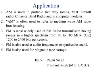 Application
1. AM is used in portable two way radios, VHF aircraft
radio, Citizen's Band Radio and in computer modems.
2. "AM" is often used to refer to medium wave AM radio
broadcasting.
3. FM is most widely used in FM Radio transmission having
ranges in a higher spectrum from 88 to 108 MHz. (OR)
1200 to 2400 bits per second.
4. FM is also used at audio frequencies to synthesize sound.
5. FM is also used for Magnetic tape storage.
By :- Rajan Singh
Prashant Singh (M.E EXTC)
 