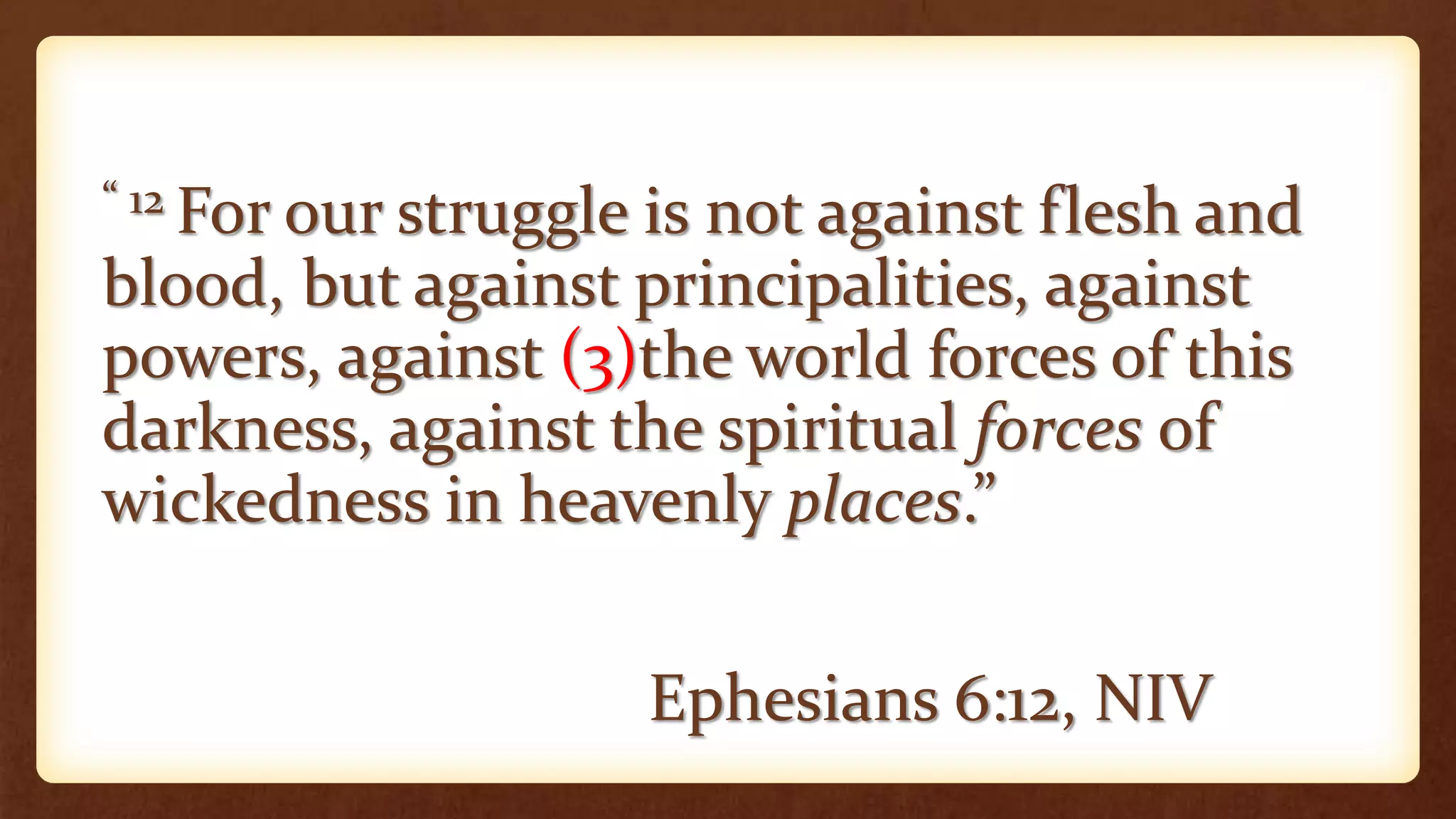 “ 12 For our struggle is not against flesh and
blood, but against principalities, against
powers, against (3)the world forces of this
darkness, against the spiritual forces of
wickedness in heavenly places.”
Ephesians 6:12, NIV
 