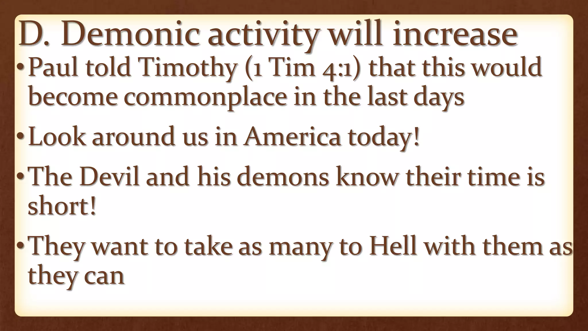 D. Demonic activity will increase
•Paul told Timothy (1 Tim 4:1) that this would
become commonplace in the last days
•Look around us in America today!
•The Devil and his demons know their time is
short!
•They want to take as many to Hell with them as
they can
 