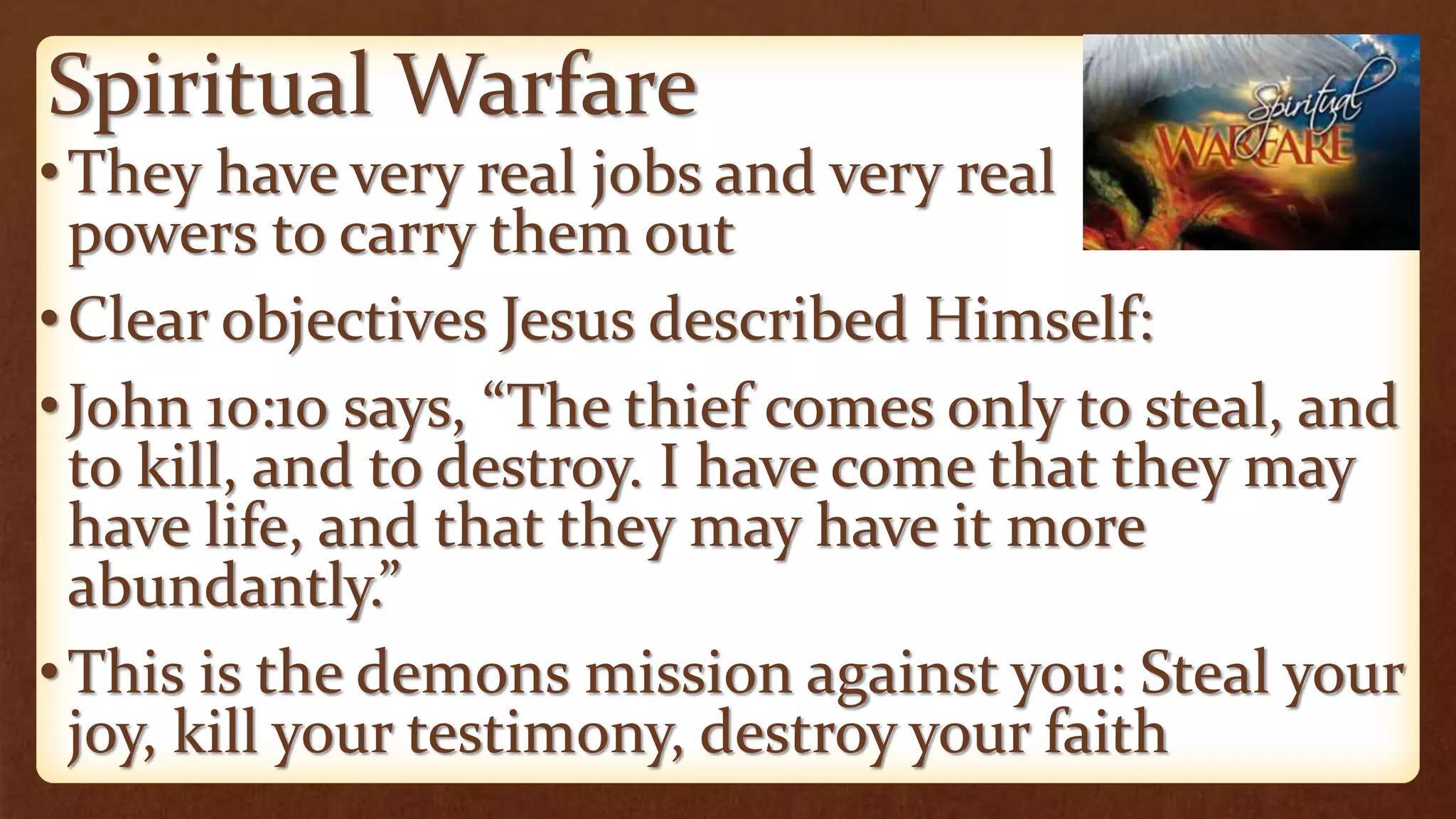 Spiritual Warfare
•They have very real jobs and very real
powers to carry them out
•Clear objectives Jesus described Himself:
•John 10:10 says, “The thief comes only to steal, and
to kill, and to destroy. I have come that they may
have life, and that they may have it more
abundantly.”
•This is the demons mission against you: Steal your
joy, kill your testimony, destroy your faith
 