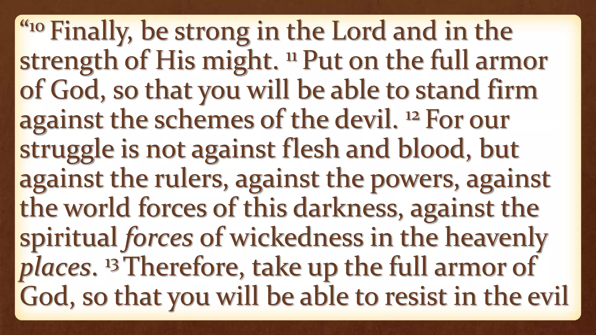 “10 Finally, be strong in the Lord and in the
strength of His might. 11 Put on the full armor
of God, so that you will be able to stand firm
against the schemes of the devil. 12 For our
struggle is not against flesh and blood, but
against the rulers, against the powers, against
the world forces of this darkness, against the
spiritual forces of wickedness in the heavenly
places. 13 Therefore, take up the full armor of
God, so that you will be able to resist in the evil
 