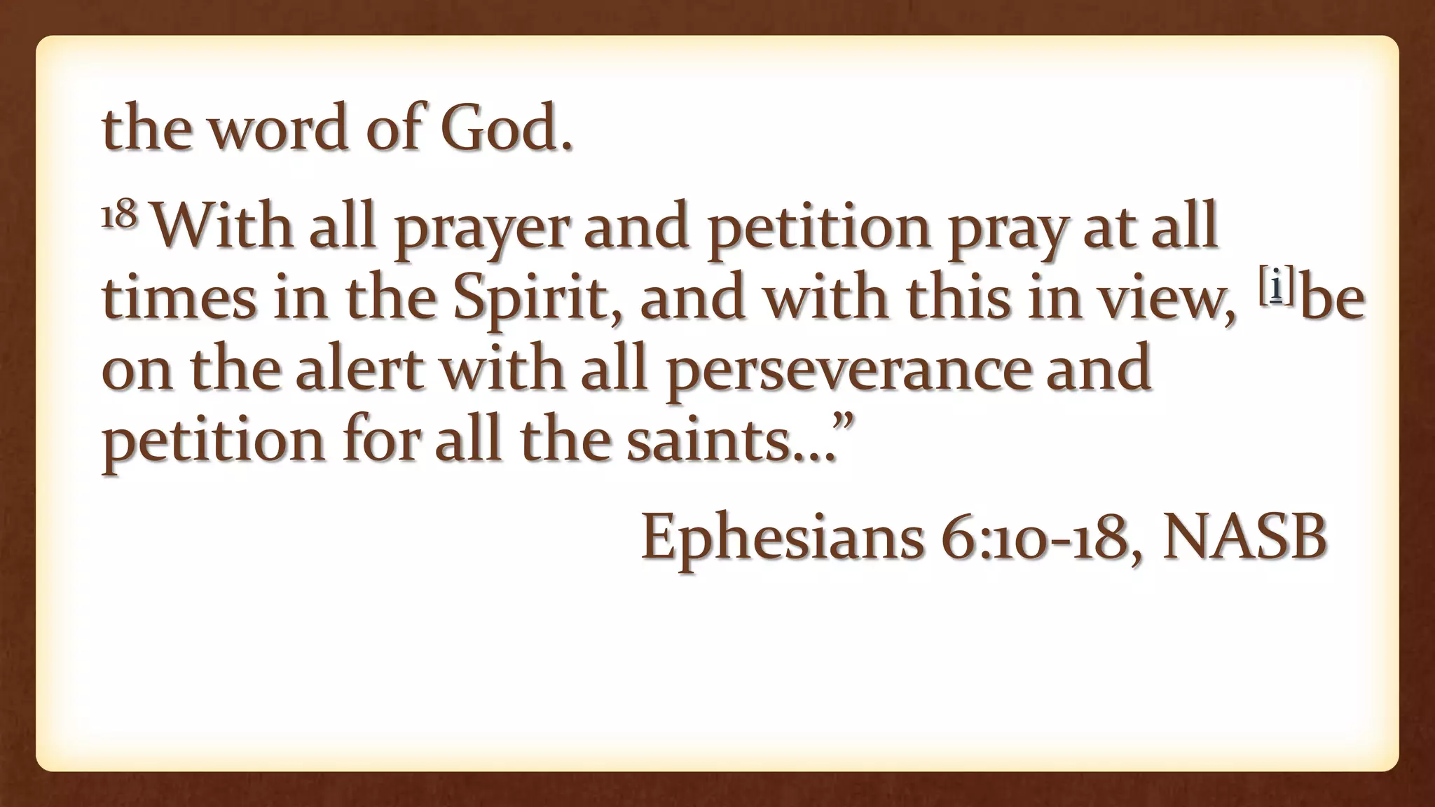 the word of God.
18 With all prayer and petition pray at all
times in the Spirit, and with this in view, [i]be
on the alert with all perseverance and
petition for all the saints…”
Ephesians 6:10-18, NASB
 