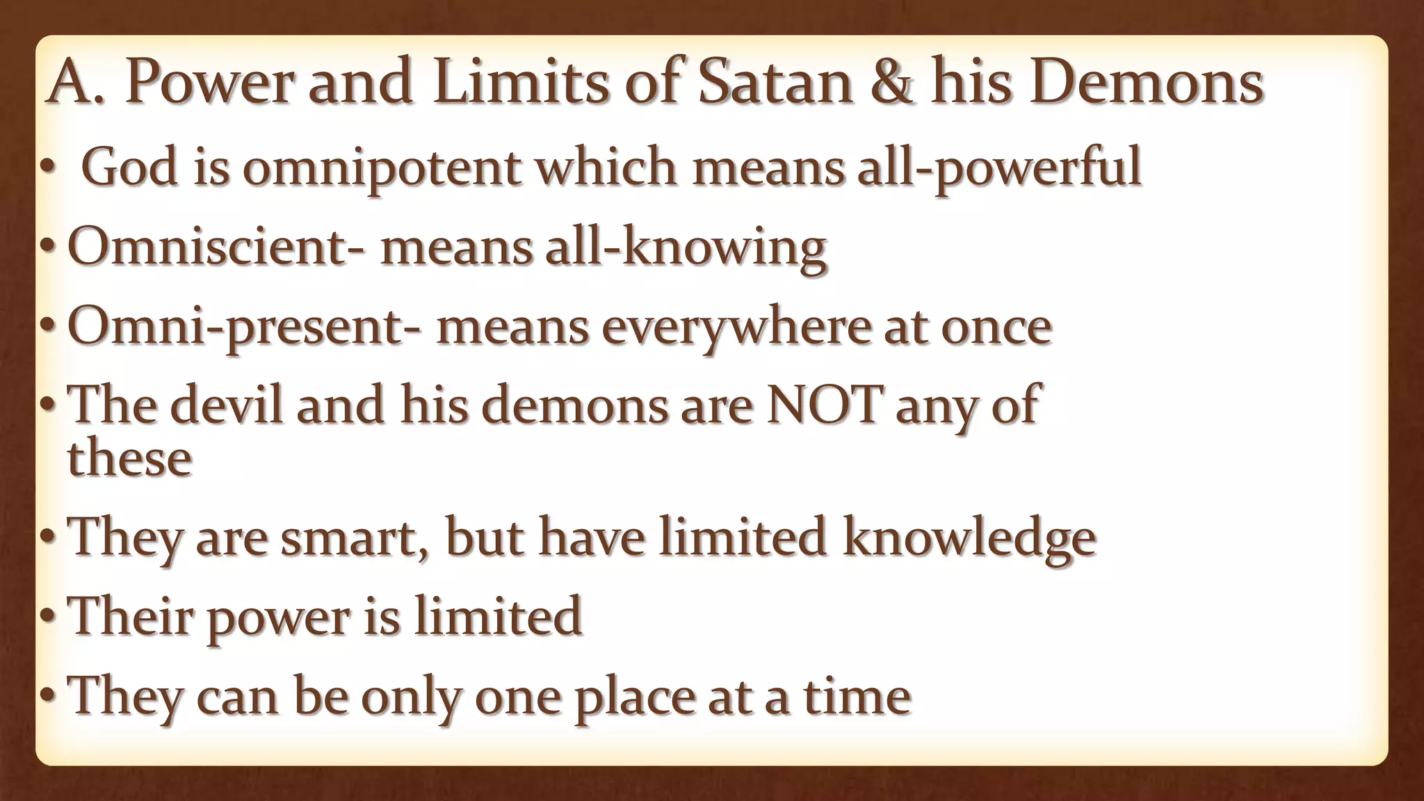 A. Power and Limits of Satan & his Demons
• God is omnipotent which means all-powerful
• Omniscient- means all-knowing
• Omni-present- means everywhere at once
• The devil and his demons are NOT any of
these
• They are smart, but have limited knowledge
• Their power is limited
• They can be only one place at a time
 