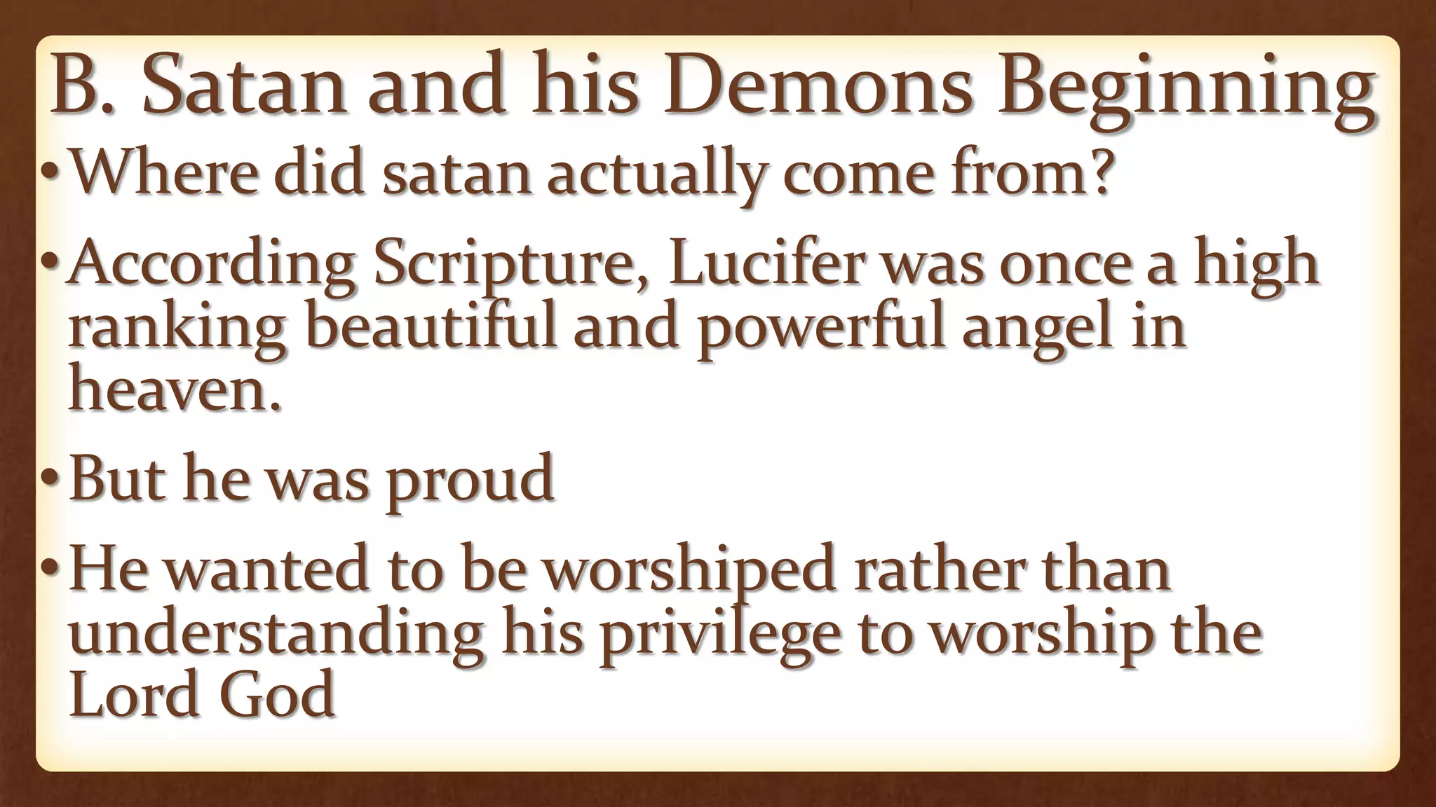 B. Satan and his Demons Beginning
•Where did satan actually come from?
•According Scripture, Lucifer was once a high
ranking beautiful and powerful angel in
heaven.
•But he was proud
•He wanted to be worshiped rather than
understanding his privilege to worship the
Lord God
 