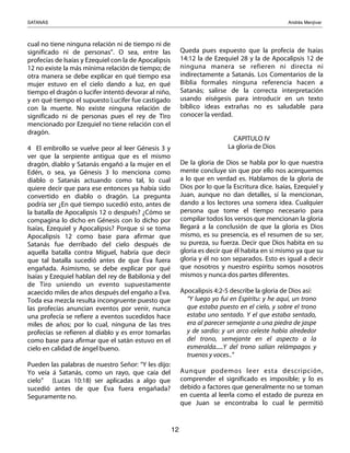 SATANÁS! ! ! ! ! ! ! ! ! Andrés Menjívar
12
cual no tiene ninguna relación ni de tiempo ni de
significado ni de personas”. O sea, entre las
profecías de Isaías y Ezequiel con la de Apocalipsis
12 no existe la más mínima relación de tiempo; de
otra manera se debe explicar en qué tiempo esa
mujer estuvo en el cielo dando a luz, en qué
tiempo el dragón o lucifer intentó devorar al niño,
y en qué tiempo el supuesto Lucifer fue castigado
con la muerte. No existe ninguna relación de
significado ni de personas pues el rey de Tiro
mencionado por Ezequiel no tiene relación con el
dragón.
4 El embrollo se vuelve peor al leer Génesis 3 y
ver que la serpiente antigua que es el mismo
dragón, diablo y Satanás engañó a la mujer en el
Edén, o sea, ya Génesis 3 lo menciona como
diablo o Satanás actuando como tal, lo cual
quiere decir que para ese entonces ya había sido
convertido en diablo o dragón. La pregunta
podría ser ¿En qué tiempo sucedió esto, antes de
la batalla de Apocalipsis 12 o después? ¿Cómo se
compagina lo dicho en Génesis con lo dicho por
Isaías, Ezequiel y Apocalipsis? Porque si se toma
Apocalipsis 12 como base para afirmar que
Satanás fue derribado del cielo después de
aquella batalla contra Miguel, habría que decir
que tal batalla sucedió antes de que Eva fuera
engañada. Asimismo, se debe explicar por qué
Isaías y Ezequiel hablan del rey de Babilonia y del
de Tiro uniendo un evento supuestamente
acaecido miles de años después del engaño a Eva.
Toda esa mezcla resulta incongruente puesto que
las profecías anuncian eventos por venir, nunca
una profecía se refiere a eventos sucedidos hace
miles de años; por lo cual, ninguna de las tres
profecías se refieren al diablo y es error tomarlas
como base para afirmar que el satán estuvo en el
cielo en calidad de ángel bueno.
Pueden las palabras de nuestro Señor: “Y les dijo:
Yo veía á Satanás, como un rayo, que caía del
cielo” (Lucas 10:18) ser aplicadas a algo que
sucedió antes de que Eva fuera engañada?
Seguramente no.
Queda pues expuesto que la profecía de Isaías
14:12 la de Ezequiel 28 y la de Apocalipsis 12 de
ninguna manera se refieren ni directa ni
indirectamente a Satanás. Los Comentarios de la
Biblia formales ninguna referencia hacen a
Satanás; salirse de la correcta interpretación
usando eiségesis para introducir en un texto
bíblico ideas extrañas no es saludable para
conocer la verdad.
CAPITULO IV
La gloria de Dios
De la gloria de Dios se habla por lo que nuestra
mente concluye sin que por ello nos acerquemos
a lo que en verdad es. Hablamos de la gloria de
Dios por lo que la Escritura dice. Isaías, Ezequiel y
Juan, aunque no dan detalles, sí la mencionan,
dando a los lectores una somera idea. Cualquier
persona que tome el tiempo necesario para
compilar todos los versos que mencionan la gloria
llegará a la conclusión de que la gloria es Dios
mismo, es su presencia, es el resumen de su ser,
su pureza, su fuerza. Decir que Dios habita en su
gloria es decir que él habita en sí mismo ya que su
gloria y él no son separados. Esto es igual a decir
que nosotros y nuestro espíritu somos nosotros
mismos y nunca dos partes diferentes.
Apocalipsis 4:2-5 describe la gloria de Dios así:
“Y luego yo fui en Espíritu: y he aquí, un trono
que estaba puesto en el cielo, y sobre el trono
estaba uno sentado. Y el que estaba sentado,
era al parecer semejante a una piedra de jaspe
y de sardio: y un arco celeste había alrededor
del trono, semejante en el aspecto a la
esmeralda.....Y del trono salían relámpagos y
truenos y voces..”
Aunque podemos leer esta descripción,
comprender el significado es imposible; y lo es
debido a factores que generalmente no se toman
en cuenta al leerla como el estado de pureza en
que Juan se encontraba lo cual le permitió
 